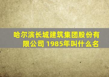 哈尔滨长城建筑集团股份有限公司 1985年叫什么名